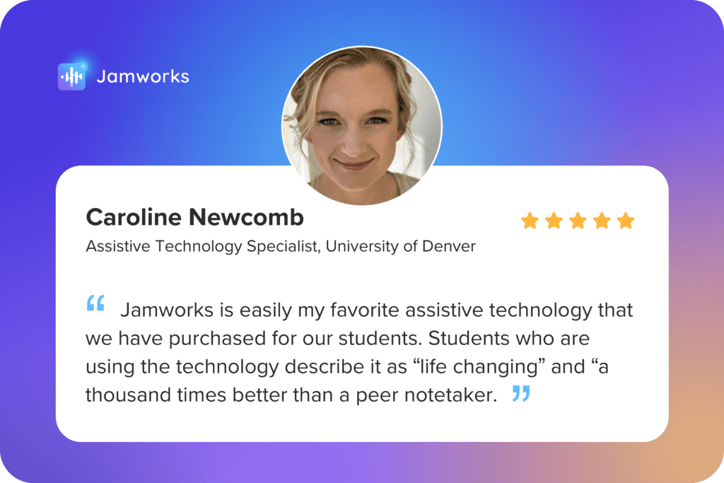 A Jamworks testimonial from the University of Denver: "Jamworks is easily my favorite assistive technology that we have purchased for our students. Students who are using the technology describe it as "life changing" and "a thousand times better than a peer notetaker."