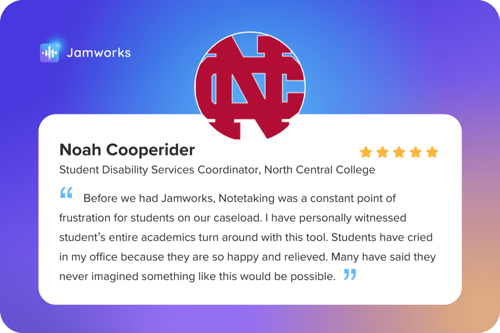 A Jamworks testimonial from North Central College: "Before we had Jamworks, Notetaking was a constant point of frustration for students on our caseload. I have personally witnessed student's entire academics turn around with this tool. Students have cried in my office because they are so happy and relieved. Many have said they never imagined something like this would be possible."